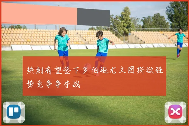 热刺有望签下罗伯逊尤文图斯欲强势竞争争夺战