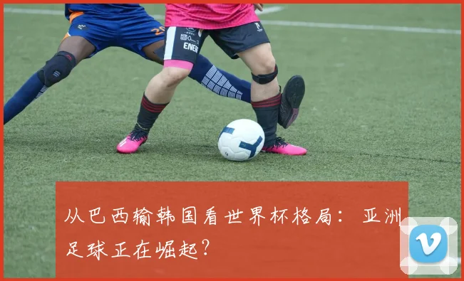 从巴西输韩国看世界杯格局：亚洲足球正在崛起？