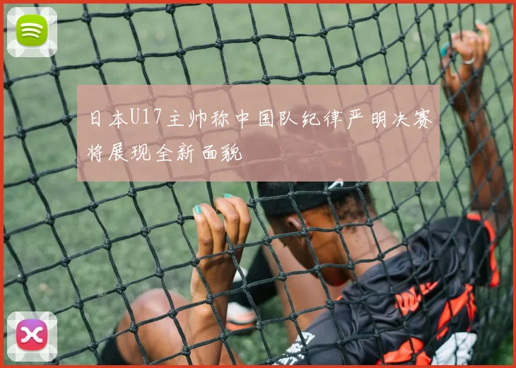 日本U17主帅称中国队纪律严明决赛将展现全新面貌