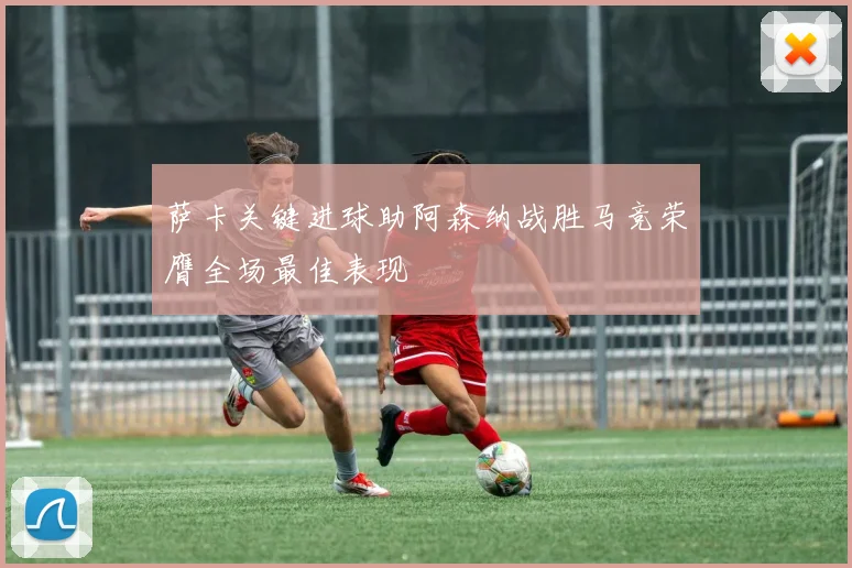 萨卡关键进球助阿森纳战胜马竞荣膺全场最佳表现
