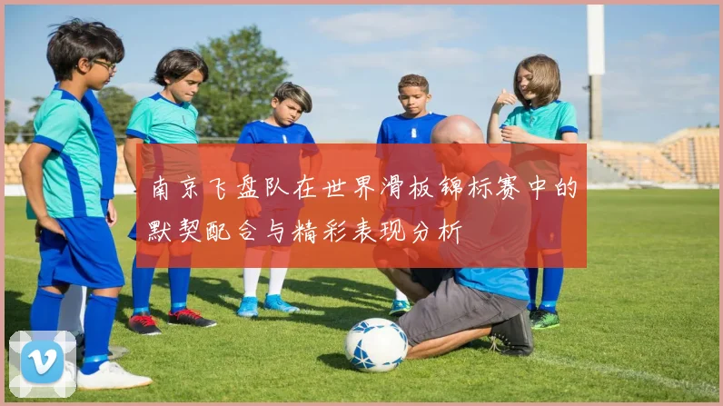 南京飞盘队在世界滑板锦标赛中的默契配合与精彩表现分析