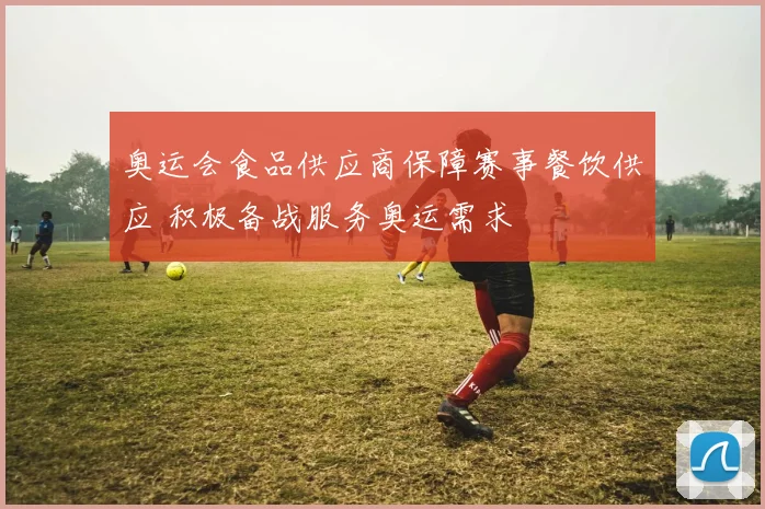 奥运会食品供应商保障赛事餐饮供应 积极备战服务奥运需求