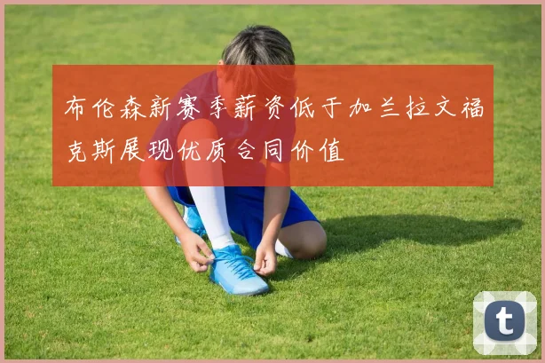 布伦森新赛季薪资低于加兰拉文福克斯展现优质合同价值